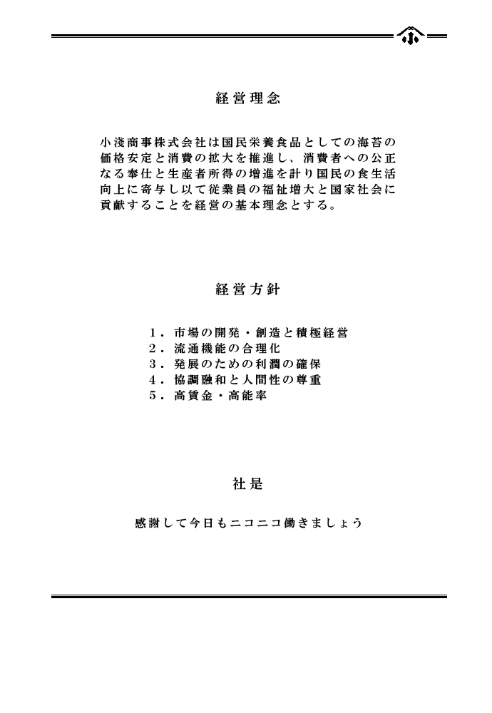 経営理念　小淺商事株式会社は国民栄養食品としての海苔の価格安定と消費の拡大を推進し、消費者への公正なる奉仕と生産者所得の増進を計り国民の食生活向上に寄与し以て従業員の福祉増大と国家社会に貢献することを経営の基本理念とする。　経営方針　１．市場の開発・創造と積極経営　２．流通機能の合理化　３．発展のための利潤の確保　４．協調融和と人間性の尊重　５．高賃金・高能率　社是　感謝して今日もニコニコ働きましょう